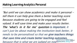 “But until we can show academics and make it personal -
tell them it can help give them a better teaching score
because students are going to be engaged and feel
valued. It will save time and make your results better.
The ‘what’s in it for me’ question is important. It
can’t just be about making the institution look better, it
needs to be personalised so that we give teachers things
that save time and create better teaching outcomes,
because that is what we are judged on now”.
Making LearningAnalytics Personal
 