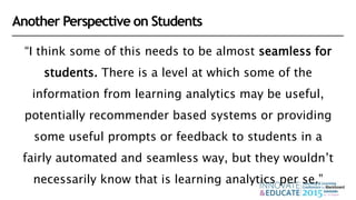 “I think some of this needs to be almost seamless for
students. There is a level at which some of the
information from learning analytics may be useful,
potentially recommender based systems or providing
some useful prompts or feedback to students in a
fairly automated and seamless way, but they wouldn’t
necessarily know that is learning analytics per se.”
Another Perspective on Students
 