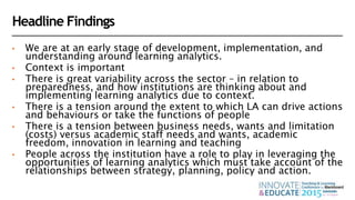 Headline Findings
• We are at an early stage of development, implementation, and
understanding around learning analytics.
• Context is important
• There is great variability across the sector – in relation to
preparedness, and how institutions are thinking about and
implementing learning analytics due to context.
• There is a tension around the extent to which LA can drive actions
and behaviours or take the functions of people
• There is a tension between business needs, wants and limitation
(costs) versus academic staff needs and wants, academic
freedom, innovation in learning and teaching
• People across the institution have a role to play in leveraging the
opportunities of learning analytics which must take account of the
relationships between strategy, planning, policy and action.
 