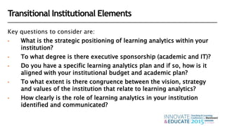 Transitional Institutional Elements
Key questions to consider are:
• What is the strategic positioning of learning analytics within your
institution?
• To what degree is there executive sponsorship (academic and IT)?
• Do you have a specific learning analytics plan and if so, how is it
aligned with your institutional budget and academic plan?
• To what extent is there congruence between the vision, strategy
and values of the institution that relate to learning analytics?
• How clearly is the role of learning analytics in your institution
identified and communicated?
 