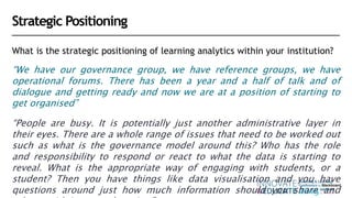 Strategic Positioning
What is the strategic positioning of learning analytics within your institution?
“We have our governance group, we have reference groups, we have
operational forums. There has been a year and a half of talk and of
dialogue and getting ready and now we are at a position of starting to
get organised”
“People are busy. It is potentially just another administrative layer in
their eyes. There are a whole range of issues that need to be worked out
such as what is the governance model around this? Who has the role
and responsibility to respond or react to what the data is starting to
reveal. What is the appropriate way of engaging with students, or a
student? Then you have things like data visualisation and you have
questions around just how much information should you share and
 