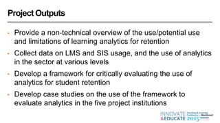 Project Outputs
• Provide a non-technical overview of the use/potential use
and limitations of learning analytics for retention
• Collect data on LMS and SIS usage, and the use of analytics
in the sector at various levels
• Develop a framework for critically evaluating the use of
analytics for student retention
• Develop case studies on the use of the framework to
evaluate analytics in the five project institutions
 