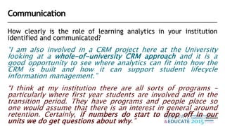 How clearly is the role of learning analytics in your institution
identified and communicated?
“I am also involved in a CRM project here at the University
looking at a whole-of-university CRM approach and it is a
good opportunity to see where analytics can fit into how the
CRM is built and how it can support student lifecycle
information management.”
“I think at my institution there are all sorts of programs –
particularly where first year students are involved and in the
transition period. They have programs and people place so
one would assume that there is an interest in general around
retention. Certainly, if numbers do start to drop off in our
units we do get questions about why.”
Communication
 