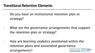 Transitional Retention Elements
• Do you have an institutional retention plan or
strategy?
• What are the governance arrangements that support
the retention plan or strategy?
• How are learning analytics positioned within the
retention plans and associated governance
arrangements?
 