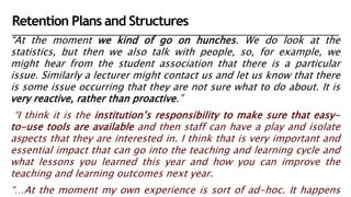 “At the moment we kind of go on hunches. We do look at the
statistics, but then we also talk with people, so, for example, we
might hear from the student association that there is a particular
issue. Similarly a lecturer might contact us and let us know that there
is some issue occurring that they are not sure what to do about. It is
very reactive, rather than proactive.”
“I think it is the institution’s responsibility to make sure that easy-
to-use tools are available and then staff can have a play and isolate
aspects that they are interested in. I think that is very important and
essential impact that can go into the teaching and learning cycle and
what lessons you learned this year and how you can improve the
teaching and learning outcomes next year.
“…At the moment my own experience is sort of ad-hoc. It happens
Retention Plans and Structures
 