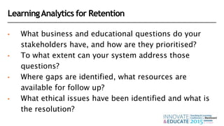 LearningAnalytics for Retention
• What business and educational questions do your
stakeholders have, and how are they prioritised?
• To what extent can your system address those
questions?
• Where gaps are identified, what resources are
available for follow up?
• What ethical issues have been identified and what is
the resolution?
 