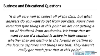 “It is all very well to collect all of the data, but what
answers do you want to get from our data. Apart from
retention type things at this point we are not getting a
lot of feedback from academics. We know that we
want to see if a student is active in their course –
whether they are getting to the forums or getting to
the lecture captures and things like that. They haven’t
really got much past that at this point”.
Business and Educational Questions
 