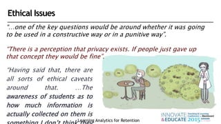 “…one of the key questions would be around whether it was going
to be used in a constructive way or in a punitive way”.
“There is a perception that privacy exists. If people just gave up
that concept they would be fine”.
Learning Analytics for Retention
“Having said that, there are
all sorts of ethical caveats
around that. …The
awareness of students as to
how much information is
actually collected on them is
Ethical Issues
 