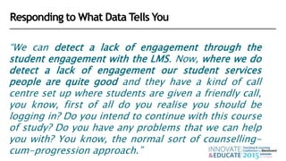 “We can detect a lack of engagement through the
student engagement with the LMS. Now, where we do
detect a lack of engagement our student services
people are quite good and they have a kind of call
centre set up where students are given a friendly call,
you know, first of all do you realise you should be
logging in? Do you intend to continue with this course
of study? Do you have any problems that we can help
you with? You know, the normal sort of counselling-
cum-progression approach.”
Responding to What Data Tells You
 