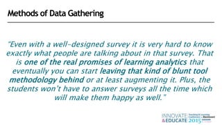 “Even with a well-designed survey it is very hard to know
exactly what people are talking about in that survey. That
is one of the real promises of learning analytics that
eventually you can start leaving that kind of blunt tool
methodology behind or at least augmenting it. Plus, the
students won’t have to answer surveys all the time which
will make them happy as well.”
Methods of Data Gathering
 