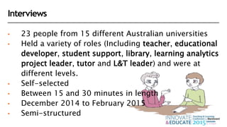Interviews
• 23 people from 15 different Australian universities
• Held a variety of roles (Including teacher, educational
developer, student support, library, learning analytics
project leader, tutor and L&T leader) and were at
different levels.
• Self-selected
• Between 15 and 30 minutes in length
• December 2014 to February 2015
• Semi-structured
 