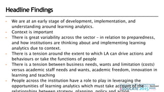 Headline Findings
• We are at an early stage of development, implementation, and
understanding around learning analytics.
• Context is important
• There is great variability across the sector – in relation to preparedness,
and how institutions are thinking about and implementing learning
analytics due to context.
• There is a tension around the extent to which LA can drive actions and
behaviours or take the functions of people
• There is a tension between business needs, wants and limitation (costs)
versus academic staff needs and wants, academic freedom, innovation in
learning and teaching
• People across the institution have a role to play in leveraging the
opportunities of learning analytics which must take account of the
 