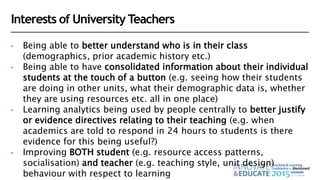Interests of University Teachers
• Being able to better understand who is in their class
(demographics, prior academic history etc.)
• Being able to have consolidated information about their individual
students at the touch of a button (e.g. seeing how their students
are doing in other units, what their demographic data is, whether
they are using resources etc. all in one place)
• Learning analytics being used by people centrally to better justify
or evidence directives relating to their teaching (e.g. when
academics are told to respond in 24 hours to students is there
evidence for this being useful?)
• Improving BOTH student (e.g. resource access patterns,
socialisation) and teacher (e.g. teaching style, unit design)
behaviour with respect to learning
 