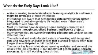 What do the Early Days Look Like?
• Actively seeking to understand what learning analytics is and how it
might be leveraged at their institution
• Institutions are aware that getting their data infrastructure better
integrated is probably going to be helpful, even if they aren’t
completely sure how, yet
• Most institutions have developed some analytics capacity and
experience through centralised Business Intelligence projects
• Many universities are currently running pilot projects and/or testing
different tools
• The technical and multi-faceted nature of working with integrated
data and advanced analytics means that planned projects often take
longer than anticipated or hit roadblocks
• The sector has learnt a lot about learning analytics and some of the
issues with implementing it, but in terms of generalizable, scalable
successes, it is still working towards that.
 