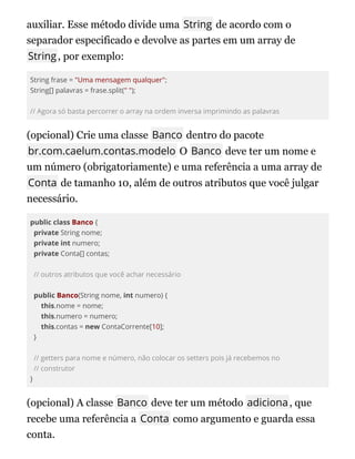auxiliar. Esse método divide uma String de acordo com o
separador especificado e devolve as partes em um array de
String, por exemplo:
String frase = "Uma mensagem qualquer";
String[] palavras = frase.split(" ");
// Agora só basta percorrer o array na ordem inversa imprimindo as palavras
(opcional) Crie uma classe Banco dentro do pacote
br.com.caelum.contas.modelo O Banco deve ter um nome e
um número (obrigatoriamente) e uma referência a uma array de
Conta de tamanho 10, além de outros atributos que você julgar
necessário.
public class Banco {
private String nome;
private int numero;
private Conta[] contas;
// outros atributos que você achar necessário
public Banco(String nome, int numero) {
this.nome = nome;
this.numero = numero;
this.contas = new ContaCorrente[10];
}
// getters para nome e número, não colocar os setters pois já recebemos no
// construtor
}
(opcional) A classe Banco deve ter um método adiciona, que
recebe uma referência a Conta como argumento e guarda essa
conta.
 