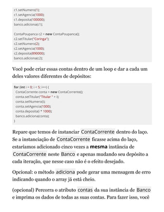 c1.setNumero(1);
c1.setAgencia(1000);
c1.deposita(100000);
banco.adiciona(c1);
ContaPoupanca c2 = new ContaPoupanca();
c2.setTitular("Coringa");
c2.setNumero(2);
c2.setAgencia(1000);
c2.deposita(890000);
banco.adiciona(c2);
Você pode criar essas contas dentro de um loop e dar a cada um
deles valores diferentes de depósitos:
for (int i = 0; i < 5; i++) {
ContaCorrente conta = new ContaCorrente();
conta.setTitular("Titular " + i);
conta.setNumero(i);
conta.setAgencia(1000);
conta.deposita(i * 1000);
banco.adiciona(conta);
}
Repare que temos de instanciar ContaCorrente dentro do laço.
Se a instanciação de ContaCorrente ficasse acima do laço,
estaríamos adicionado cinco vezes a mesma instância de
ContaCorrente neste Banco e apenas mudando seu depósito a
cada iteração, que nesse caso não é o efeito desejado.
Opcional: o método adiciona pode gerar uma mensagem de erro
indicando quando o array já está cheio.
(opcional) Percorra o atributo contas da sua instância de Banco
e imprima os dados de todas as suas contas. Para fazer isso, você
 