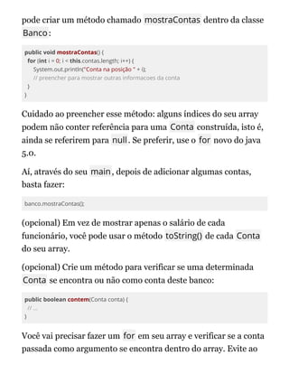 pode criar um método chamado mostraContas dentro da classe
Banco:
public void mostraContas() {
for (int i = 0; i < this.contas.length; i++) {
System.out.println("Conta na posição " + i);
// preencher para mostrar outras informacoes da conta
}
}
Cuidado ao preencher esse método: alguns índices do seu array
podem não conter referência para uma Conta construída, isto é,
ainda se referirem para null. Se preferir, use o for novo do java
5.0.
Aí, através do seu main, depois de adicionar algumas contas,
basta fazer:
banco.mostraContas();
(opcional) Em vez de mostrar apenas o salário de cada
funcionário, você pode usar o método toString() de cada Conta
do seu array.
(opcional) Crie um método para verificar se uma determinada
Conta se encontra ou não como conta deste banco:
public boolean contem(Conta conta) {
// ...
}
Você vai precisar fazer um for em seu array e verificar se a conta
passada como argumento se encontra dentro do array. Evite ao
 