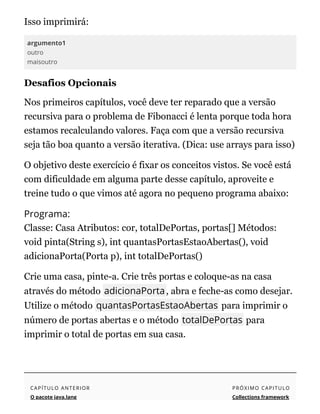 Isso imprimirá:
argumento1
outro
maisoutro
Desafios Opcionais
Nos primeiros capítulos, você deve ter reparado que a versão
recursiva para o problema de Fibonacci é lenta porque toda hora
estamos recalculando valores. Faça com que a versão recursiva
seja tão boa quanto a versão iterativa. (Dica: use arrays para isso)
O objetivo deste exercício é fixar os conceitos vistos. Se você está
com dificuldade em alguma parte desse capítulo, aproveite e
treine tudo o que vimos até agora no pequeno programa abaixo:
Programa:
Classe: Casa Atributos: cor, totalDePortas, portas[] Métodos:
void pinta(String s), int quantasPortasEstaoAbertas(), void
adicionaPorta(Porta p), int totalDePortas()
Crie uma casa, pinte-a. Crie três portas e coloque-as na casa
através do método adicionaPorta, abra e feche-as como desejar.
Utilize o método quantasPortasEstaoAbertas para imprimir o
número de portas abertas e o método totalDePortas para
imprimir o total de portas em sua casa.
CAPÍTULO ANTERIOR
O pacote java.lang
PRÓXIMO CAPITULO
Collections framework
 