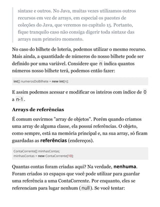 sintaxe e outros. No Java, muitas vezes utilizamos outros
recursos em vez de arrays, em especial os pacotes de
coleções do Java, que veremos no capítulo 15. Portanto,
fique tranquilo caso não consiga digerir toda sintaxe das
arrays num primeiro momento.
No caso do bilhete de loteria, podemos utilizar o mesmo recurso.
Mais ainda, a quantidade de números do nosso bilhete pode ser
definido por uma variável. Considere que n indica quantos
números nosso bilhete terá, podemos então fazer:
int[] numerosDoBilhete = new int[n];
E assim podemos acessar e modificar os inteiros com índice de 0
a n-1.
Arrays de referências
É comum ouvirmos "array de objetos". Porém quando criamos
uma array de alguma classe, ela possui referências. O objeto,
como sempre, está na memória principal e, na sua array, só ficam
guardadas as referências (endereços).
ContaCorrente[] minhasContas;
minhasContas = new ContaCorrente[10];
Quantas contas foram criadas aqui? Na verdade, nenhuma.
Foram criados 10 espaços que você pode utilizar para guardar
uma referência a uma ContaCorrente. Por enquanto, eles se
referenciam para lugar nenhum (null). Se você tentar:
 