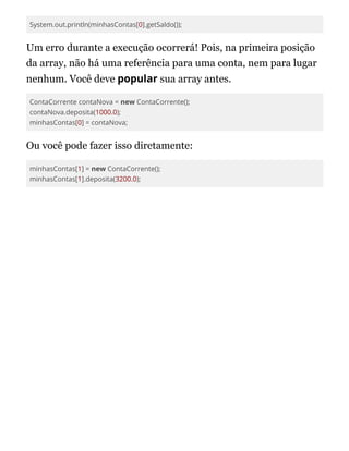 System.out.println(minhasContas[0].getSaldo());
Um erro durante a execução ocorrerá! Pois, na primeira posição
da array, não há uma referência para uma conta, nem para lugar
nenhum. Você deve popular sua array antes.
ContaCorrente contaNova = new ContaCorrente();
contaNova.deposita(1000.0);
minhasContas[0] = contaNova;
Ou você pode fazer isso diretamente:
minhasContas[1] = new ContaCorrente();
minhasContas[1].deposita(3200.0);
 