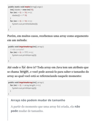public static void main(String[] args) {
int[] idades = new int[10];
for (int i = 0; i < 10; i++) {
idades[i] = i * 10;
}
for (int i = 0; i < 10; i++) {
System.out.println(idades[i]);
}
}
Porém, em muitos casos, recebemos uma array como argumento
em um método:
public void imprimeArray(int[] array) {
// não compila!!
for (int i = 0; i < ????; i++) {
System.out.println(array[i]);
}
}
Até onde o for deve ir? Toda array em Java tem um atributo que
se chama length, e você pode acessá-lo para saber o tamanho do
array ao qual você está se referenciando naquele momento:
public void imprimeArray(int[] array) {
for (int i = 0; i < array.length; i++) {
System.out.println(array[i]);
}
}
Arrays não podem mudar de tamanho
A partir do momento que uma array foi criada, ela não
pode mudar de tamanho.
 