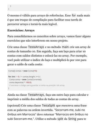 }
}
O mesmo é válido para arrays de referências. Esse for nada mais
é que um truque de compilação para facilitar essa tarefa de
percorrer arrays e torná-la mais legível.
Exercícios: Arrays
Para consolidarmos os conceitos sobre arrays, vamos fazer alguns
exercícios que não interferem em nosso projeto.
Crie uma classe TestaArrays e no método main crie um array de
contas de tamanho 10. Em seguida, faça um laço para criar 10
contas com saldos distintos e colocá-las no array. Por exemplo,
você pode utilizar o índice do laço e multiplicá-lo por 100 para
gerar o saldo de cada conta:
Conta[] contas = new Conta[10];
for (int i = 0; i < contas.length; i++) {
Conta conta = new ContaCorrente();
conta.deposita(i * 100.0);
// escreva o código para guardar a conta na posição i do array
}
Ainda na classe TestaArrays, faça um outro laço para calcular e
imprimir a média dos saldos de todas as contas do array.
(opcional) Crie uma classe TestaSplit que reescreva uma frase
com as palavras na ordem invertida. "Socorram-me, subi no
ônibus em Marrocos" deve retornar "Marrocos em ônibus no
subi Socorram-me,". Utilize o método split da String para te
 