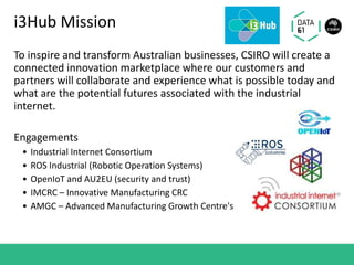 i3Hub Mission
To inspire and transform Australian businesses, CSIRO will create a
connected innovation marketplace where our customers and
partners will collaborate and experience what is possible today and
what are the potential futures associated with the industrial
internet.
Engagements
• Industrial Internet Consortium
• ROS Industrial (Robotic Operation Systems)
• OpenIoT and AU2EU (security and trust)
• IMCRC – Innovative Manufacturing CRC
• AMGC – Advanced Manufacturing Growth Centre's
 