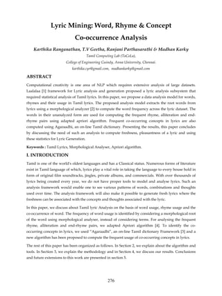 Lyric Mining: Word, Rhyme & Concept
                               Co-occurrence Analysis
    Karthika Ranganathan, T.V Geetha, Ranjani Parthasarathi & Madhan Karky
                                         Tamil Computing Lab (TaCoLa),
                         College of Engineering Guindy, Anna University, Chennai.
                             karthika.cyr@gmail.com, madhankarky@gmail.com

ABSTRACT
Computational creativity is one area of NLP which requires extensive analysis of large datasets.
Laalalaa [1] framework for Lyric analysis and generation proposed a lyric analysis subsystem that
required statistical analysis of Tamil lyrics. In this paper, we propose a data analysis model for words,
rhymes and their usage in Tamil lyrics. The proposed analysis model extracts the root words from
lyrics using a morphological analyzer [2] to compute the word frequency across the lyric dataset. The
words in their unanalyzed form are used for computing the frequent rhyme, alliteration and end-
rhyme pairs using adapted apriori algorithm. Frequent co-occurring concepts in lyrics are also
computed using Agaraadhi, an on-line Tamil dictionary. Presenting the results, this paper concludes
by discussing the need of such an analysis to compute freshness, pleasantness of a lyric and using
these statistics for Lyric Generation.

Keywords : Tamil Lyrics, Morphological Analyser, Apriori algorithm.

I. INTRODUCTION
Tamil is one of the world's oldest languages and has a Classical status. Numerous forms of literature
exist in Tamil language of which, lyrics play a vital role in taking the language to every house hold in
form of original film soundtracks, jingles, private albums, and commercials. With over thousands of
lyrics being created every year, we do not have proper tools to model and analyse lyrics. Such an
analysis framework would enable one to see various patterns of words, combinations and thoughts
used over time. The analysis framework will also make it possible to generate fresh lyrics where the
freshness can be associated with the concepts and thoughts associated with the lyric.

In this paper, we discuss about Tamil lyric Analysis on the basis of word usage, rhyme usage and the
co-occurrence of word. The frequency of word usage is identified by considering a morphological root
of the word using morphological analyser, instead of considering terms. For analysing the frequent
rhyme, alliteration and end-rhyme pairs, we adapted Apriori algorithm [4]. To identify the co-
occurring concepts in lyrics, we used “Agaraadhi”, an on-line Tamil dictionary Framework [3] and a
new algorithm has been proposed to compute the frequent usage of co-occurring concepts in lyrics.

The rest of this paper has been organized as follows. In Section 2, we explain about the algorithm and
tools. In Section 3, we explain the methodology and in Section 4, we discuss our results. Conclusions
and future extensions to this work are presented in section 5.




                                                     276
 