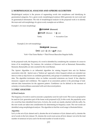 2. MORPHOLOGICAL ANALYSIS AND APRIORI ALGORITHM
Morphological analysis is the process of segmenting words into morphemes and identifying its
grammatical categories. For a given word, morphological analyser (MA) generates its root word and
its grammatical information. The role of morphological analyser in the proposed work is to identify
the noun and verb morphology of a given word, examples are as follows

Example 1, for noun morphology:

                                       இராமைன (Ramanai)

                                     இராம           (Raman)    + ஐ (ai)

                                     Entity                     + Accusative Case



        Example 2, for verb morphology:

                                        ெச     றா          (Senraan)

                                  ெச      (sel) +     (R) + ஆ          (Aan)

                 Verb + Past Tense Marker + Third Person Masculine Singular Suffix



In the proposed work, the frequency of a word is identified by considering the variations of a noun in
terms of its morphology. For instance, the variations of Ramanai such as Ramanaal, Ramanukku,
Ramanin, Ramanadhu are also counted for the word Raman.

The Apriori Algorithm is an influential algorithm for mining frequent item sets for Boolean
association rules [4]. Apriori uses a "bottom up" approach, where frequent subsets are extended one
item at a time (a step known as candidate generation), and groups of candidates are tested against the
data. The algorithm terminates when no further successful extensions are found. It has objective
measures: support and confidence. The support of an association pattern is the percentage of task-
relevant data transactions for the apparent pattern. Confidence can be defined as the measure of
certainty or trustworthiness associated with each discovered pattern.

3. LYRIC ANALYSIS
(i) Word Analysis

The frequency of words is used to associate a popularity score for each word. This score is proposed to
be used for lyric generation part of the frame work proposed in [1]. In this work, the popularity score
of a word has been identified from lyrics. In lyrics, the words are mainly attached with the suffix. So,
the root words are taken into consideration for determining its frequency count. The root words are
identified using morphological analyser. The algorithm to find the word usage is illustrated below:

Algorithm
Let LD is the set of lyric dataset and LS denotes the set of sentences of lyric dataset and LW denotes the
set of words in the lyric dataset. WC denotes the word count across all lyric dataset. Let m be the total
number of sentences in lyrics and n be the total number of words in lyrics.

                                                     277
 