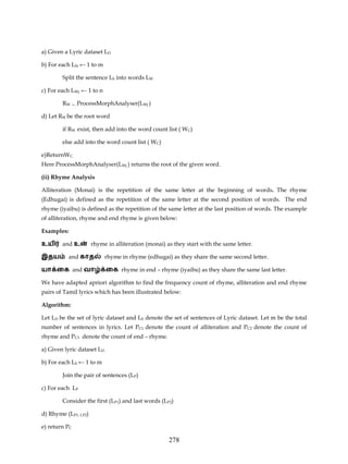 a) Given a Lyric dataset LD

b) For each LSi ← 1 to m

        Split the sentence LS into words LW

c) For each LWj ← 1 to n

        RW     ← ProcessMorphAnalyser(LWj )


d) Let RW be the root word

        if RW exist, then add into the word count list ( WC)

        else add into the word count list ( WC)

e)ReturnWC.
Here ProcessMorphAnalyser(LWj ) returns the root of the given word.

(ii) Rhyme Analysis

Alliteration (Monai) is the repetition of the same letter at the beginning of words. The rhyme
(Edhugai) is defined as the repetition of the same letter at the second position of words. The end
rhyme (iyaibu) is defined as the repetition of the same letter at the last position of words. The example
of alliteration, rhyme and end rhyme is given below:

Examples:

உய      and உ         rhyme in alliteration (monai) as they start with the same letter.

இதய        and காத         rhyme in rhyme (edhugai) as they share the same second letter.

யா ைக and வா               ைக rhyme in end – rhyme (iyaibu) as they share the same last letter.

We have adapted apriori algorithm to find the frequency count of rhyme, alliteration and end rhyme
pairs of Tamil lyrics which has been illustrated below:

Algorithm:

Let LD be the set of lyric dataset and LS denote the set of sentences of Lyric dataset. Let m be the total
number of sentences in lyrics. Let PC1 denote the count of alliteration and PC2 denote the count of
rhyme and PC3 denote the count of end – rhyme.

a) Given lyric dataset LD .

b) For each LS ← 1 to m

        Join the pair of sentences (LP)

c) For each LP

        Consider the first (LP1) and last words (LP2)

d) Rhyme (LP1, LP2)

e) return PC

                                                     278
 