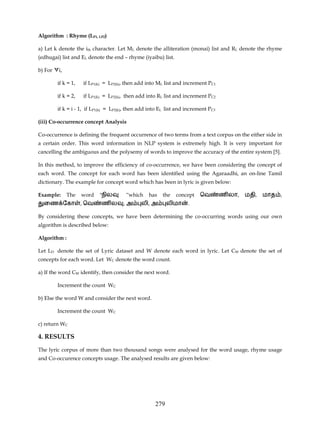 Algorithm : Rhyme (LP1, LP2)

a) Let k denote the ith character. Let ML denote the alliteration (monai) list and RL denote the rhyme
(edhugai) list and EL denote the end – rhyme (iyaibu) list.

b) For ∀i,

        if k = 1,   if LP1(k) = LP2(k), then add into ML list and increment PC1

        if k = 2,   if LP1(k) = LP2(k), then add into RL list and increment PC2

        if k = i - 1, if LP1(k) = LP2(k), then add into EL list and increment PC3

(iii) Co-occurrence concept Analysis

Co-occurrence is defining the frequent occurrence of two terms from a text corpus on the either side in
a certain order. This word information in NLP system is extremely high. It is very important for
cancelling the ambiguous and the polysemy of words to improve the accuracy of the entire system [5].

In this method, to improve the efficiency of co-occurrence, we have been considering the concept of
each word. The concept for each word has been identified using the Agaraadhi, an on-line Tamil
dictionary. The example for concept word which has been in lyric is given below:

Example:     The    word   "நில        ”which     has   the   concept    ெவ         ண லா,   மதி,   மாத ,
  ைண ேகா            , ெவ    ணல        ,அ      லி, அ        லிமா     .

By considering these concepts, we have been determining the co-occurring words using our own
algorithm is described below:

Algorithm :

Let LD denote the set of Lyric dataset and W denote each word in lyric. Let CW denote the set of
concepts for each word. Let WC denote the word count.

a) If the word CW identify, then consider the next word.

        Increment the count WC

b) Else the word W and consider the next word.

        Increment the count WC

c) return WC

4. RESULTS

The lyric corpus of more than two thousand songs were analysed for the word usage, rhyme usage
and Co-occurence concepts usage. The analysed results are given below:




                                                     279
 
