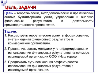 ЦЕЛЬ, ЗАДАЧИЦЕЛЬ, ЗАДАЧИ
Задачи:
1. Рассмотреть теоретические аспекты формирования,
учета и оценки финансовых результатов в
коммерческой организации.
2. Проанализировать методики учета формирования и
использования финансовых результатов на примере
исследуемой организации ООО «Наш город».
3. Предложить пути повышения эффективности
использования финансовых результатов в
исследуемой организации. 4
Цель – теоретический, методологический и практический
анализ бухгалтерского учета, управления и анализа
финансовых результатов в деятельности
производственного предприятия.
 