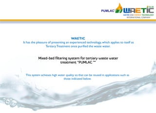 WAETIC
It has the pleasure of presenting an experienced technology, which applies to itself as
TertiaryTreatment once purified the waste water.
This system achieves high water quality so that can be reused in applications such as
those indicated below.
 