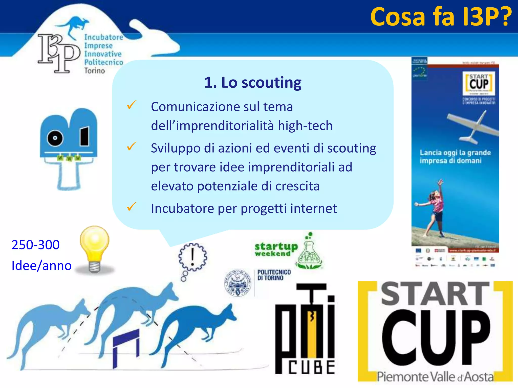5
Cosa fa I3P?
1. Lo scouting
 Comunicazione sul tema
dell’imprenditorialità high-tech
 Sviluppo di azioni ed eventi di scouting
per trovare idee imprenditoriali ad
elevato potenziale di crescita
 Incubatore per progetti internet
250-300
Idee/anno
 