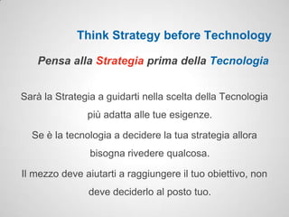 Think Strategy before Technology

   Pensa alla Strategia prima della Tecnologia


Sarà la Strategia a guidarti nella scelta della Tecnologia
               più adatta alle tue esigenze.

  Se è la tecnologia a decidere la tua strategia allora
                bisogna rivedere qualcosa.

Il mezzo deve aiutarti a raggiungere il tuo obiettivo, non
               deve deciderlo al posto tuo.
 