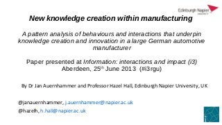 New knowledge creation within manufacturing
A pattern analysis of behaviours and interactions that underpin
knowledge creation and innovation in a large German automotive
manufacturer
Paper presented at Information: interactions and impact (i3)
Aberdeen, 25th
June 2013 (#i3rgu)
By Dr Jan Auernhammer and Professor Hazel Hall, Edinburgh Napier University, UK
@janauernhammer, j.auernhammer@napier.ac.uk
@hazelh, h.hall@napier.ac.uk
 