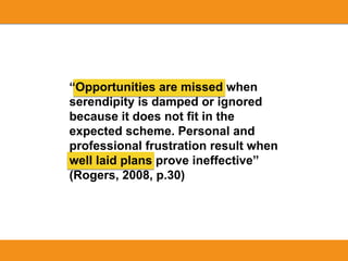 “Opportunities are missed when
serendipity is damped or ignored
because it does not fit in the
expected scheme. Personal and
professional frustration result when
well laid plans prove ineffective”
(Rogers, 2008, p.30)
 