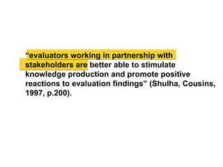 “evaluators working in partnership with
stakeholders are better able to stimulate
knowledge production and promote positive
reactions to evaluation findings” (Shulha, Cousins,
1997, p.200).
 