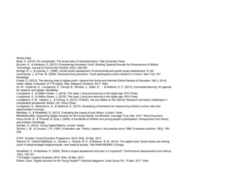 Works Cited
Boyd, D. (2014). It's complicated: The social lives of networked teens. Yale University Press.
Buccieri, K., & Molleson, G. (2015). Empowering Homeless Youth: Building Capacity through the Development of Mobile
Technology. Journal of Community Practice, 23(2), 238-254.
Burdge, R. J., & Vanclay, F. (1995). Social impact assessment. Environmental and social impact assessment, 31-65.
Cammarota, J., & Fine, M. (2008). Revolutionizing education: Youth participatory action research in motion. New York, NY:
Routledge.
Erstad, O. (2012). The learning lives of digital youth—beyond the formal and informal.Oxford Review of Education, 38(1), 25-43.
Hyder, Nadia. Evaluation of TTS.Digital. Rep. Research Scotland, 2017. Web.
Ito, M., Gutiérrez, K., Livingstone, S., Penuel, B., Rhodes, J., Salen, K., ... & Watkins, S. C. (2013). Connected learning: An agenda
for research and design. BookBaby.
Livingstone, S., & Sefton-Green, J. (2016). The class: Living and learning in the digital age. NYU Press.
Livingstone, S., & Sefton-Green, J. (2016). The class: Living and learning in the digital age. NYU Press.
Livingstone, S. M., Haddon, L., & GoÌrzig, A. (2012). Children, risk and safety on the internet: Research and policy challenges in
comparative perspective. Bristol, UK: Policy Press.
Livingstone, S., Mascheroni, G., & Staksrud, E. (2015). Developing a framework for researching children’s online risks and
opportunities in Europe.
Markless, S., & Streatfield, D. (2013). Evaluating the impact of your library. London: Facet.
#NotWithoutMe. Supporting Digital Inclusion for All Young People. Dunfermline: Carniege Trust, Mar. 2017. Word document.
Percy-Smith, B., & Thomas, N. (Eds.). (2009). A handbook of children and young people's participation: Perspectives from theory
and practice. Routledge.
Quinlan, O. (2015). Young Digital Makers. London: Nesta.
Shulha, L. M., & Cousins, J. B. (1997). Evaluation use: Theory, research, and practice since 1986. Evaluation practice, 18(3), 195-
208.
STEP. Scottish Travel Education Programme, 2016. Web. 30 Mar. 2017.
Stevens, R., Gilliard-Matthews, S., Dunaev, J., Woods, M. K., & Brawner, B. M. (2016). The digital hood: Social media use among
youth in disadvantaged neighborhoods. new media & society, 1461444815625941.Chicago
Streatfield, D., & Markless, S. (2009). What is impact assessment and why is it important?. Performance measurement and metrics,
10(2), 134-141.
TTS.Digital. Creative Scotland, 2015. Web. 30 Mar. 2017.
Wilson, Gina. "Digital Inclusion for All Young People?" Holyrood Magazine. Dods Group Plc, 15 Mar. 2017. Web.
 