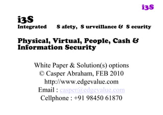 i3S 
i3S
Integrated   S afety, S urveillance & S ecurity

Physical, Virtual, People, Cash &
Information Security

      White Paper & Solution(s) options 
       © Casper Abraham, FEB 2010 
         http://www.edgevalue.com 
       Email : casper@edgevalue.com 
        Cellphone : +91 98450 61870 
 