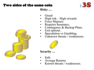 Two sides of the same coin
Risky …
• Greed
• High risk – High rewards
• Force Majeure.
• Requires Insurance.
• Contingency & Backup Plans.
• Exit options.
• Speculation vs Gambling.
• Unknown threats / weaknesses.
Security …
• Safe
• Average Returns.
• Known threats / weaknesses.
 