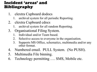 Incident „areas‟ and
Bibliography
1. clextra Cupboard dodocs
1. archival system for all periodic Reporting.
2. clextra Cupboard cdocs
1. archival system for all random Reporting.
3. Organisational Filing System.
1. Individual and/or Team based.
2. Selective access to everyone in the organisation.
3. Supports MS Office, schematics, multimedia and/or any
other format.
4. Numbered email. PULL System. (No PUSH).
5. Multimedia File binning.
6. Technology permitting …. SMS, Mobile etc.
 