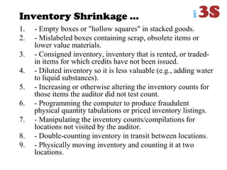 Inventory Shrinkage ...
1. - Empty boxes or "hollow squares" in stacked goods.
2. - Mislabeled boxes containing scrap, obsolete items or
lower value materials.
3. - Consigned inventory, inventory that is rented, or traded-
in items for which credits have not been issued.
4. - Diluted inventory so it is less valuable (e.g., adding water
to liquid substances).
5. - Increasing or otherwise altering the inventory counts for
those items the auditor did not test count.
6. - Programming the computer to produce fraudulent
physical quantity tabulations or priced inventory listings.
7. - Manipulating the inventory counts/compilations for
locations not visited by the auditor.
8. - Double-counting inventory in transit between locations.
9. - Physically moving inventory and counting it at two
locations.
 