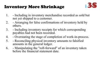 Inventory More Shrinkage
1. - Including in inventory merchandise recorded as sold but
not yet shipped to a customer.
2. - Arranging for false confirmations of inventory held by
others.
3. - Including inventory receipts for which corresponding
payables had not been recorded.
4. - Overstating the stage of completion of work-in-process.
5. - Reconciling physical inventory amounts to falsified
amounts in the general ledger.
6. - Manipulating the "roll-forward" of an inventory taken
before the financial statement date.
 