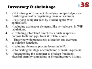 Inventory & shrinkage
1. - Not retiring WIP and not classifying completed jobs as
finished goods after dispatching them to customers.
2. - Falsifying computer runs by overriding the WIP
applications.
3. - Including extraneous elements, like period costs, in WIP
tabulations.
4. - Excluding job-related direct costs, such as special-
purpose tools and jigs, from WIP tabulations.
5. - Tinkering with process cost allocation and overhead
calculation functions.
6. - Including abnormal process losses in WIP.
7. - Overstating the stage of completion of work-in-process.
8. - Programming the computer to produce fraudulent
physical quantity tabulations or priced inventory listings
 