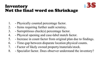 Inventory
Not the final word on Shrinkage
1. - Physically counted percentage factor.
2. - Items requiring further audit scrutiny.
3. - Surreptitious check(s) percentage factor.
4. - Physical opening and case-label match factor.
5. - Increase in count factor from original plan due to findings.
6. - Time-gap between disparate location physical counts.
7. - Factor of likely owned property/materials/stock.
8. - Specialist factor. Does observer understand the inventory?
 