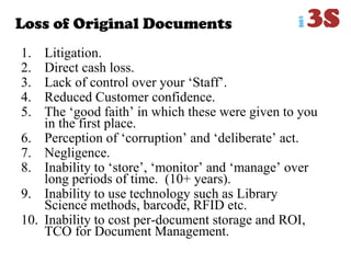 Loss of Original Documents
1. Litigation.
2. Direct cash loss.
3. Lack of control over your „Staff‟.
4. Reduced Customer confidence.
5. The „good faith‟ in which these were given to you
in the first place.
6. Perception of „corruption‟ and „deliberate‟ act.
7. Negligence.
8. Inability to „store‟, „monitor‟ and „manage‟ over
long periods of time. (10+ years).
9. Inability to use technology such as Library
Science methods, barcode, RFID etc.
10. Inability to cost per-document storage and ROI,
TCO for Document Management.
 