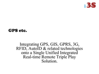 GPS etc.
Integrating GPS, GIS, GPRS, 3G,
RFID, AutoID & related technologies
onto a Single Unified Integrated
Real-time Remote Triple Play
Solution.
 