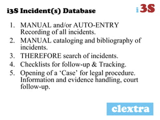 i3S Incident(s) Database
1. MANUAL and/or AUTO-ENTRY
Recording of all incidents.
2. MANUAL cataloging and bibliography of
incidents.
3. THEREFORE search of incidents.
4. Checklists for follow-up & Tracking.
5. Opening of a „Case‟ for legal procedure.
Information and evidence handling, court
follow-up.
 