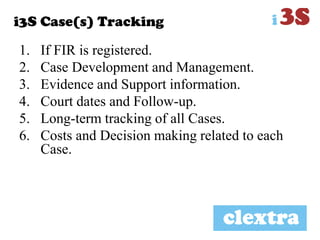 i3S Case(s) Tracking
1. If FIR is registered.
2. Case Development and Management.
3. Evidence and Support information.
4. Court dates and Follow-up.
5. Long-term tracking of all Cases.
6. Costs and Decision making related to each
Case.
 